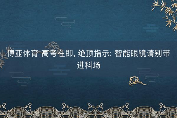 博亚体育 高考在即， 绝顶指示: 智能眼镜请别带进科场