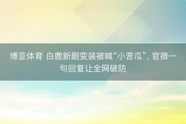 博亚体育 白鹿新剧变装被喊“小苦瓜”, 官微一句回复让全网破防