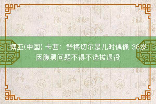 博亚(中国) 卡西：舒梅切尔是儿时偶像 38岁因腹黑问题不得不选拔退役