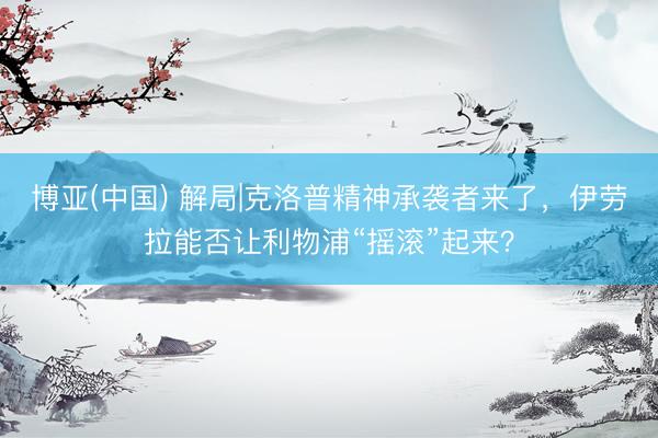 博亚(中国) 解局|克洛普精神承袭者来了,伊劳拉能否让利物浦“摇滚”起来?