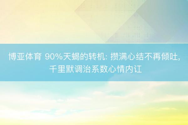 博亚体育 90%天蝎的转机: 攒满心结不再倾吐， 千里默调治系数心情内讧