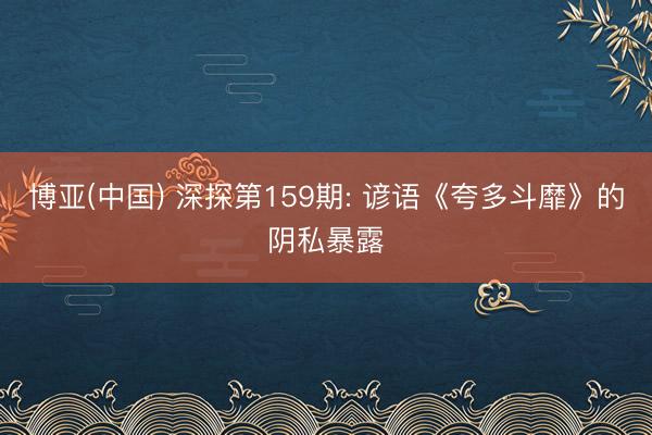 博亚(中国) 深探第159期: 谚语《夸多斗靡》的阴私暴露