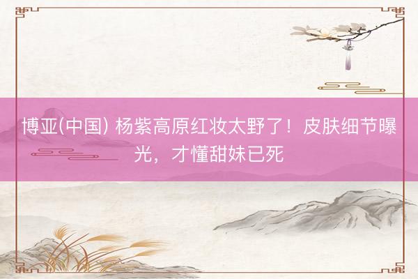 博亚(中国) 杨紫高原红妆太野了！皮肤细节曝光，才懂甜妹已死