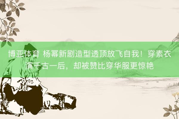 博亚体育 杨幂新剧造型透顶放飞自我！穿素衣演千古一后，却被赞比穿华服更惊艳