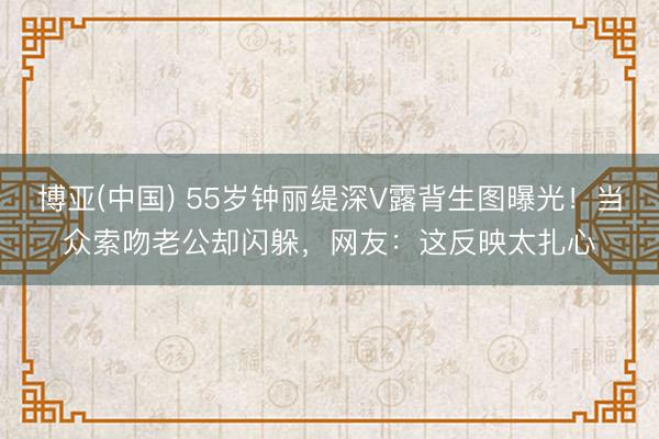 博亚(中国) 55岁钟丽缇深V露背生图曝光！当众索吻老公却闪躲，网友：这反映太扎心