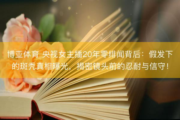 博亚体育 央视女主播20年零绯闻背后：假发下的斑秃真相曝光，揭密镜头前的忍耐与信守！