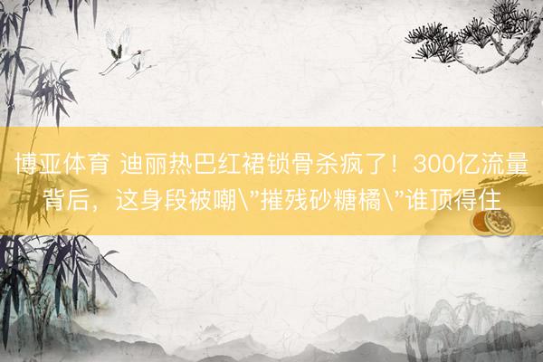 博亚体育 迪丽热巴红裙锁骨杀疯了！300亿流量背后，这身段被嘲