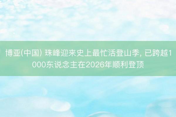 博亚(中国) 珠峰迎来史上最忙活登山季， 已跨越1000东说念主在2026年顺利登顶