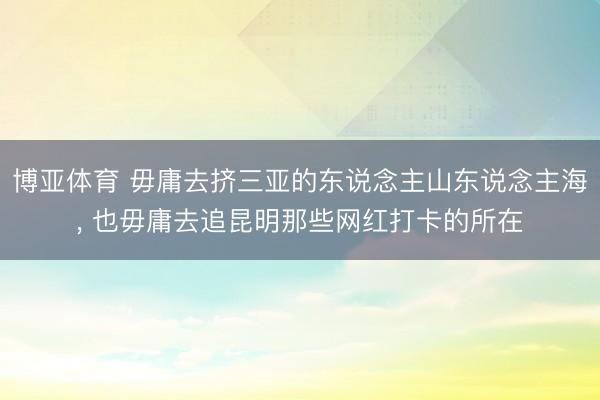 博亚体育 毋庸去挤三亚的东说念主山东说念主海， 也毋庸去追昆明那些网红打卡的所在