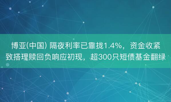 博亚(中国) 隔夜利率已靠拢1.4%，资金收紧致搭理赎回负响应初现，超300只短债基金翻绿
