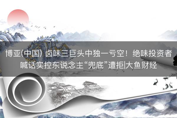 博亚(中国) 卤味三巨头中独一亏空！绝味投资者喊话实控东说念主“兜底”遭拒|大鱼财经