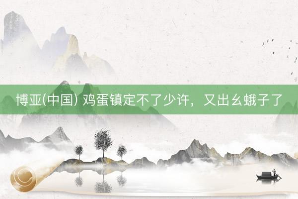 博亚(中国) 鸡蛋镇定不了少许，又出幺蛾子了