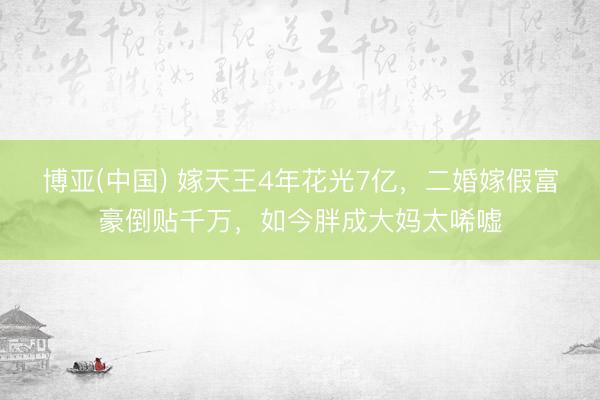 博亚(中国) 嫁天王4年花光7亿，二婚嫁假富豪倒贴千万，如今胖成大妈太唏嘘