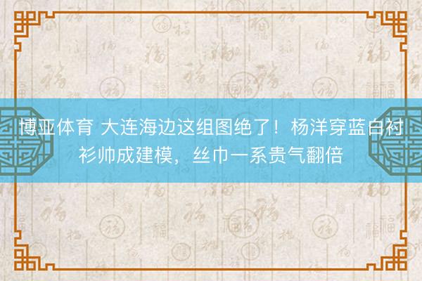 博亚体育 大连海边这组图绝了！杨洋穿蓝白衬衫帅成建模，丝巾一系贵气翻倍