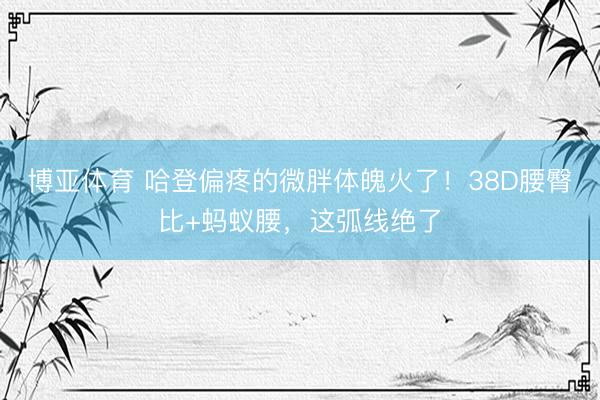 博亚体育 哈登偏疼的微胖体魄火了！38D腰臀比+蚂蚁腰，这弧线绝了