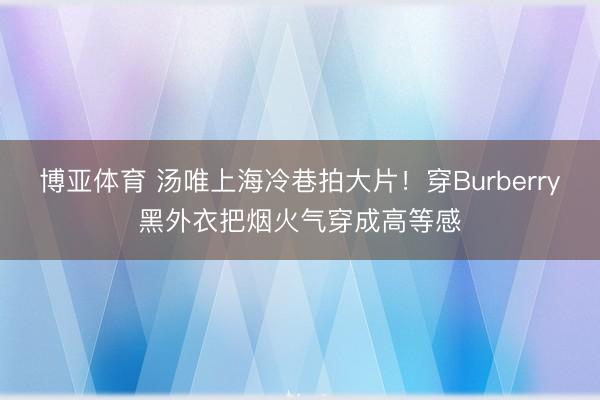 博亚体育 汤唯上海冷巷拍大片！穿Burberry黑外衣把烟火气穿成高等感
