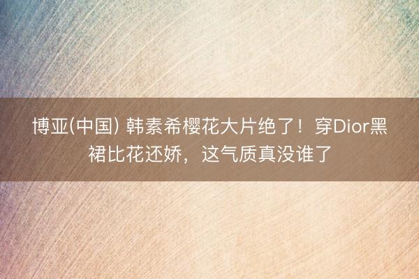 博亚(中国) 韩素希樱花大片绝了！穿Dior黑裙比花还娇，这气质真没谁了