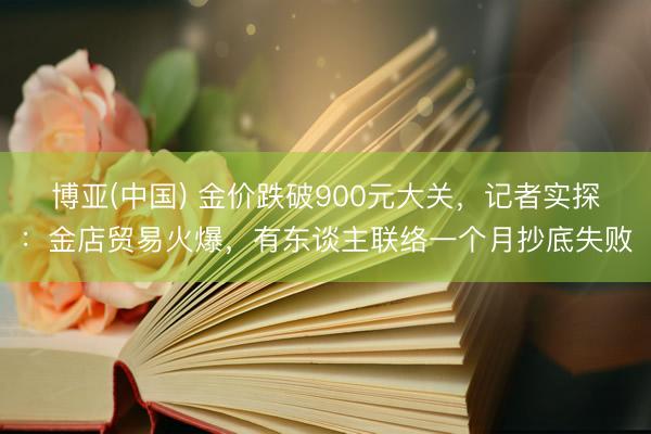 博亚(中国) 金价跌破900元大关，记者实探：金店贸易火爆，有东谈主联络一个月抄底失败