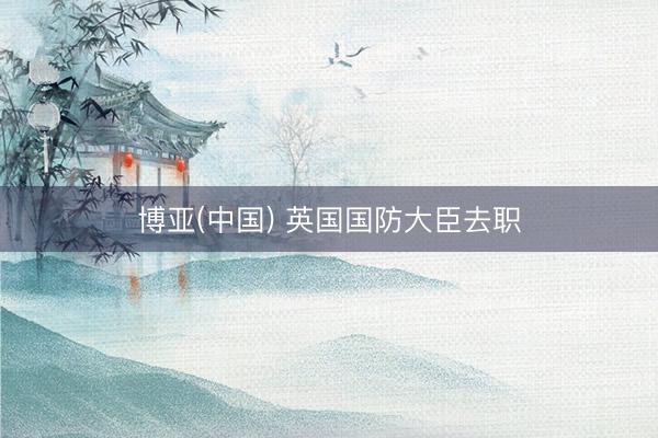 博亚(中国) 英国国防大臣去职