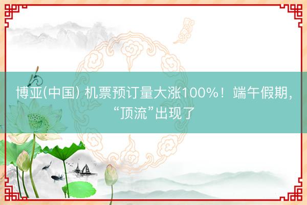 博亚(中国) 机票预订量大涨100%！端午假期，“顶流”出现了
