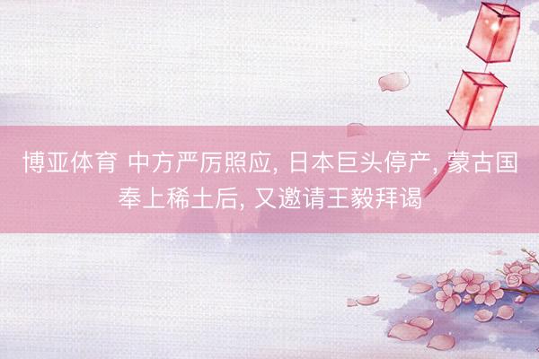 博亚体育 中方严厉照应， 日本巨头停产， 蒙古国奉上稀土后， 又邀请王毅拜谒