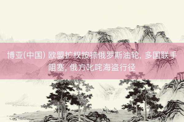 博亚(中国) 欧盟扩权按捺俄罗斯油轮， 多国联手阻塞， 俄方叱咤海盗行径