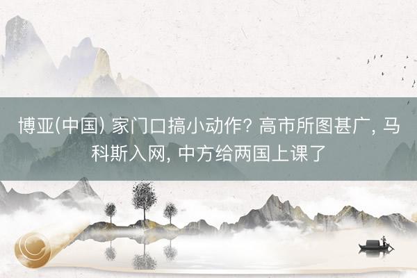 博亚(中国) 家门口搞小动作? 高市所图甚广， 马科斯入网， 中方给两国上课了