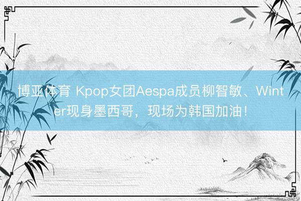 博亚体育 Kpop女团Aespa成员柳智敏、Winter现身墨西哥，现场为韩国加油！