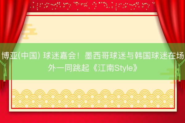 博亚(中国) 球迷嘉会！墨西哥球迷与韩国球迷在场外一同跳起《江南Style》