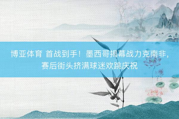 博亚体育 首战到手！墨西哥揭幕战力克南非，赛后街头挤满球迷欢跳庆祝
