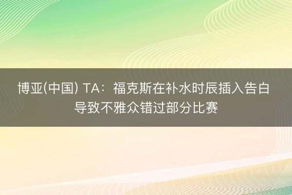 博亚(中国) TA：福克斯在补水时辰插入告白 导致不雅众错过部分比赛