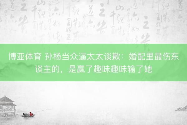 博亚体育 孙杨当众逼太太谈歉:婚配里最伤东谈主的,是赢了趣味趣味输了她