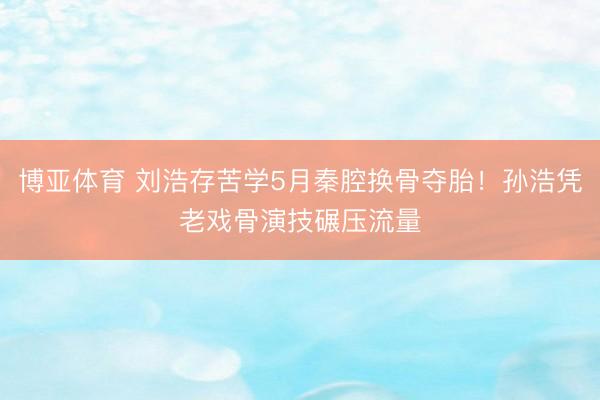 博亚体育 刘浩存苦学5月秦腔换骨夺胎!孙浩凭老戏骨演技碾压流量