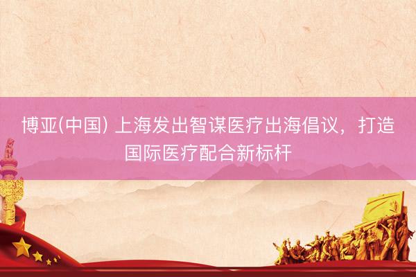 博亚(中国) 上海发出智谋医疗出海倡议，打造国际医疗配合新标杆