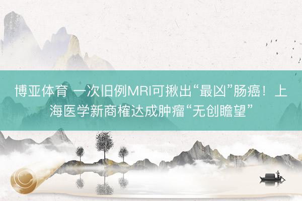 博亚体育 一次旧例MRI可揪出“最凶”肠癌！上海医学新商榷达成肿瘤“无创瞻望”