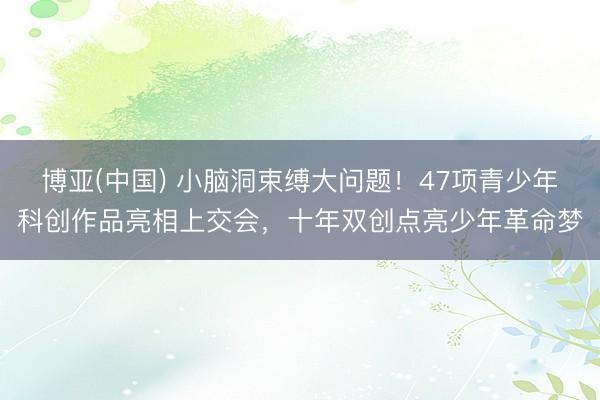博亚(中国) 小脑洞束缚大问题！47项青少年科创作品亮相上交会，十年双创点亮少年革命梦