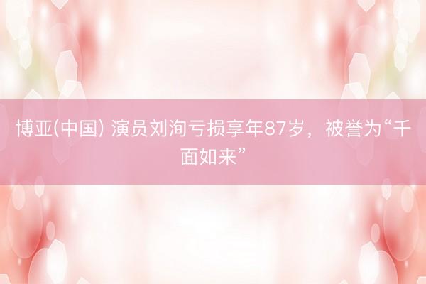 博亚(中国) 演员刘洵亏损享年87岁，被誉为“千面如来”
