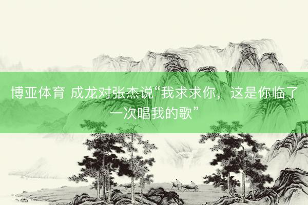 博亚体育 成龙对张杰说“我求求你，这是你临了一次唱我的歌”