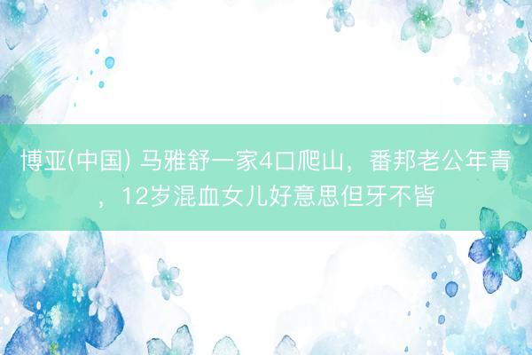 博亚(中国) 马雅舒一家4口爬山，番邦老公年青，12岁混血女儿好意思但牙不皆