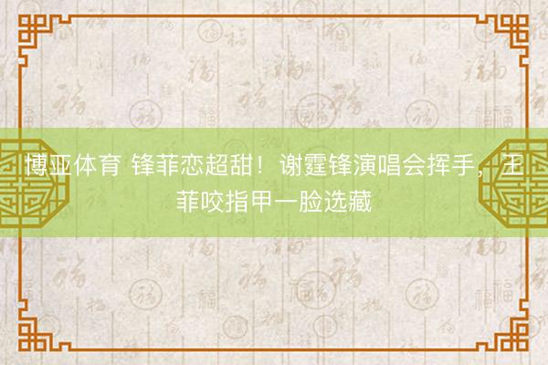 博亚体育 锋菲恋超甜！谢霆锋演唱会挥手，王菲咬指甲一脸选藏