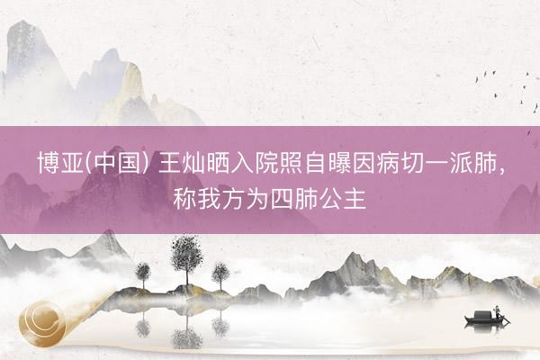 博亚(中国) 王灿晒入院照自曝因病切一派肺，称我方为四肺公主