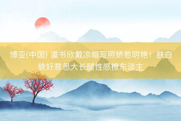 博亚(中国) 虞书欣戴凉帽写照娇憨明艳!肤白貌好意思大长腿性感撩东谈主