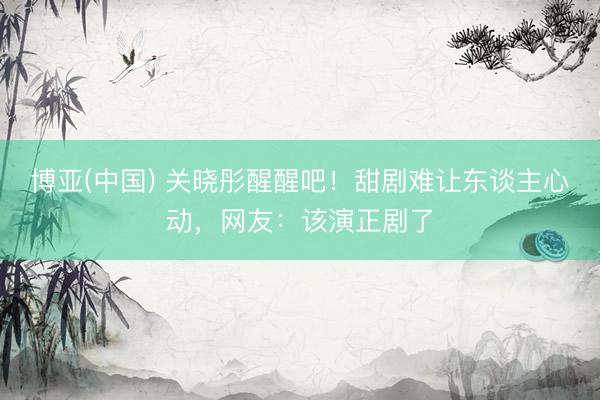博亚(中国) 关晓彤醒醒吧！甜剧难让东谈主心动，网友：该演正剧了