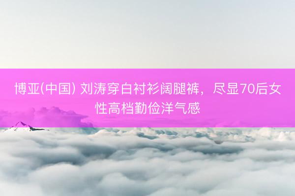 博亚(中国) 刘涛穿白衬衫阔腿裤，尽显70后女性高档勤俭洋气感