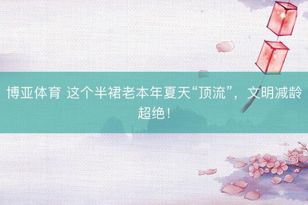 博亚体育 这个半裙老本年夏天“顶流”，文明减龄超绝！