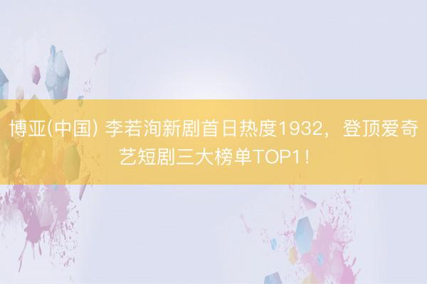 博亚(中国) 李若洵新剧首日热度1932，登顶爱奇艺短剧三大榜单TOP1！