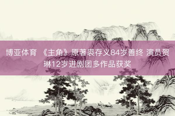 博亚体育 《主角》原著裘存义84岁善终 演员贺琳12岁进剧团多作品获奖