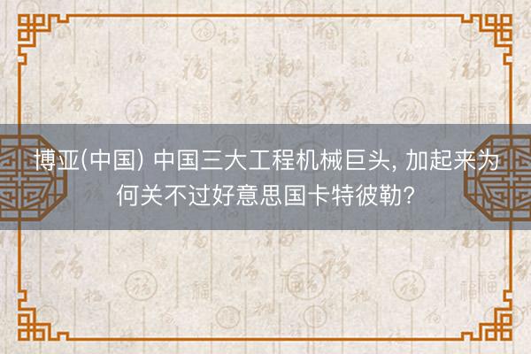博亚(中国) 中国三大工程机械巨头, 加起来为何关不过好意思国卡特彼勒?