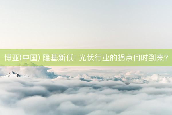 博亚(中国) 隆基新低! 光伏行业的拐点何时到来?