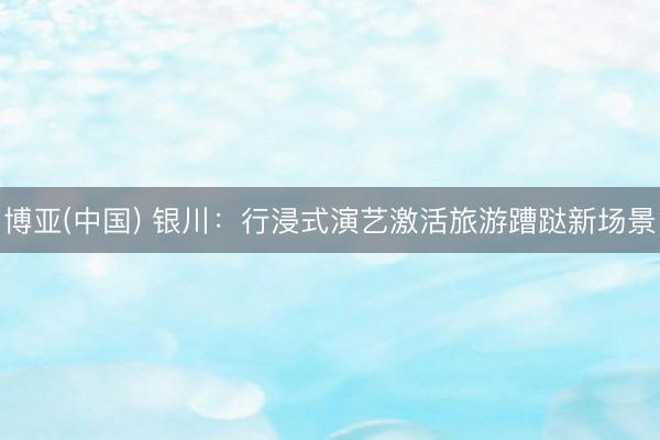博亚(中国) 银川:行浸式演艺激活旅游蹧跶新场景